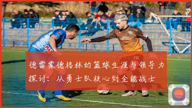 德雷蒙德格林的篮球生涯与领导力探讨：从勇士队核心到全能战士