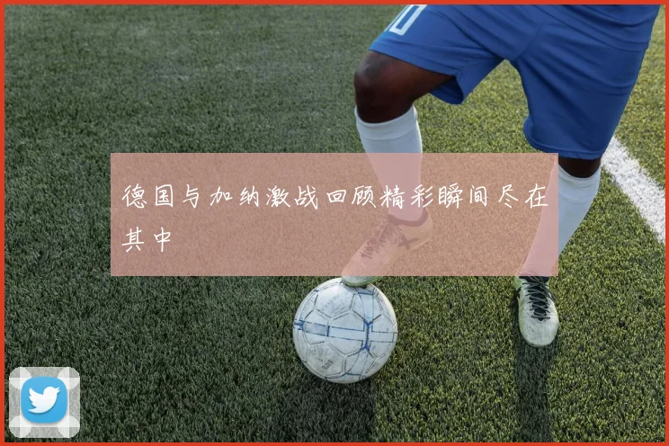 德国与加纳激战回顾精彩瞬间尽在其中