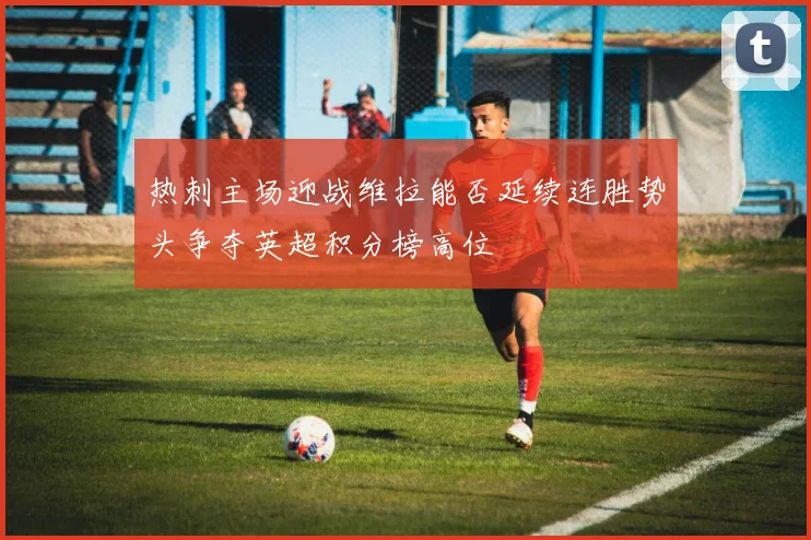 热刺主场迎战维拉能否延续连胜势头争夺英超积分榜高位