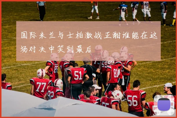 国际米兰与士柏激战正酣谁能在这场对决中笑到最后