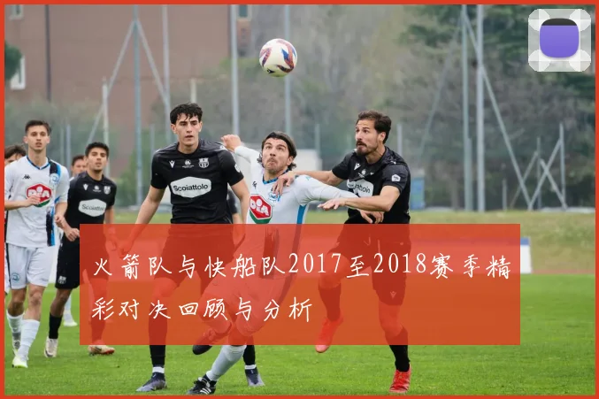 火箭队与快船队2017至2018赛季精彩对决回顾与分析