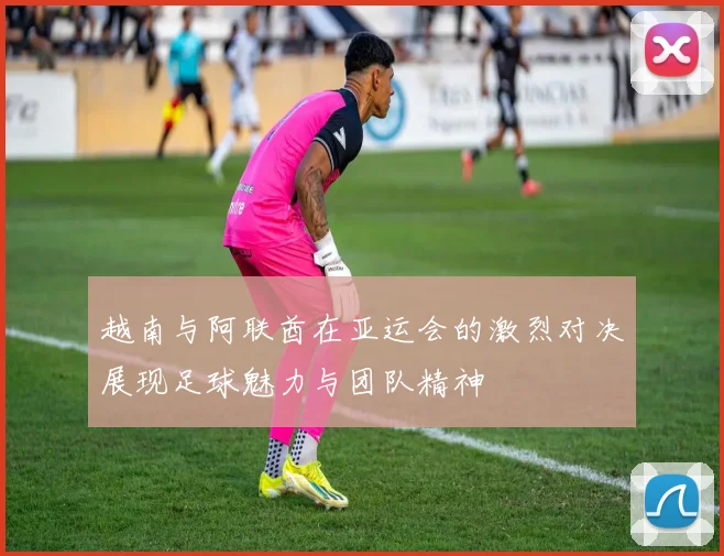 越南与阿联酋在亚运会的激烈对决展现足球魅力与团队精神