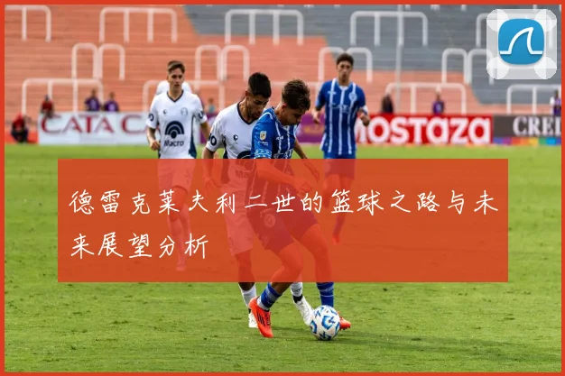 德雷克莱夫利二世的篮球之路与未来展望分析