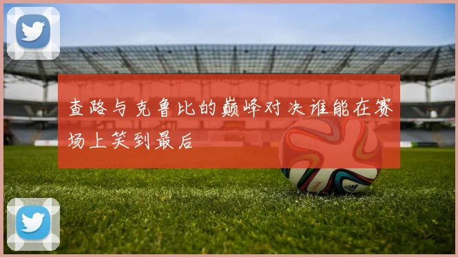 查路与克鲁比的巅峰对决谁能在赛场上笑到最后