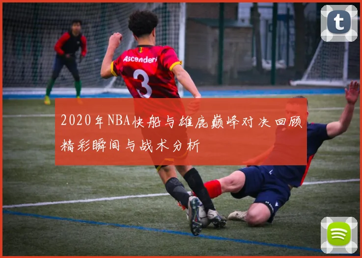 2020年NBA快船与雄鹿巅峰对决回顾精彩瞬间与战术分析
